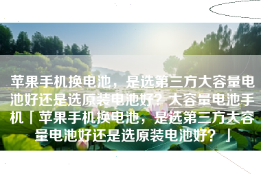 苹果手机换电池,是选第三方大容量电池好还是选原装电池好?大容量电池手机「苹果手机换电池,是选第三方大容量电池好还是选原装电池好?」