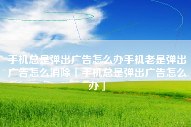 手机总是弹出广告怎么办手机老是弹出广告怎么消除「手机总是弹出广告怎么办」