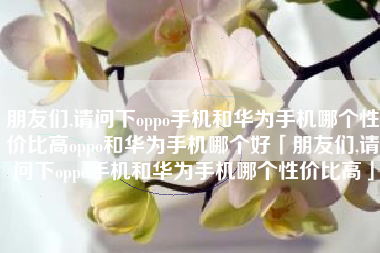 朋友们,请问下oppo手机和华为手机哪个性价比高oppo和华为手机哪个好「朋友们,请问下oppo手机和华为手机哪个性价比高」