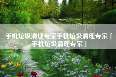 手机垃圾清理专家手机垃圾清理专家「手机垃圾清理专家」