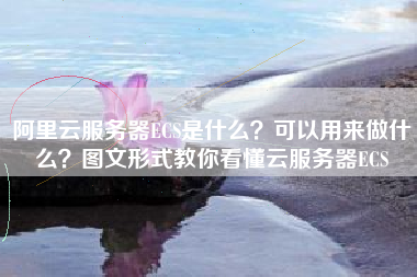 阿里云服务器ECS是什么?可以用来做什么?图文形式教你看懂云服务器ECS